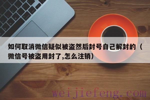 如何取消微信疑似被盗然后封号自己解封的（微信号被盗用封了,怎么注销）