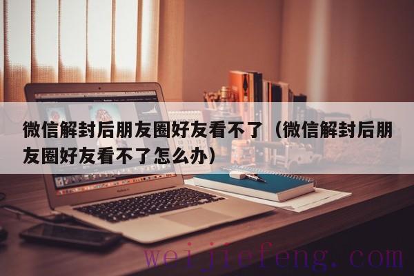 微信解封后朋友圈好友看不了（微信解封后朋友圈好友看不了怎么办）