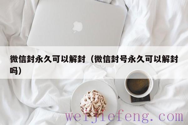 微信封永久可以解封（微信封号永久可以解封吗）