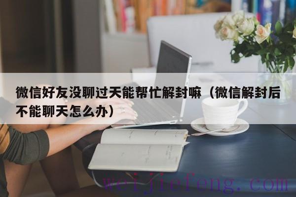 微信好友没聊过天能帮忙解封嘛（微信解封后不能聊天怎么办）