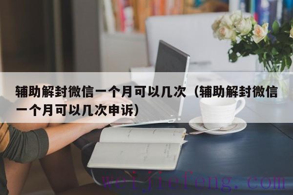 辅助解封微信一个月可以几次（辅助解封微信一个月可以几次申诉）