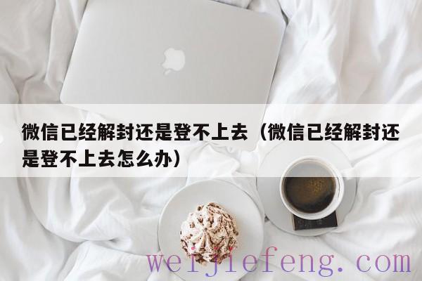微信已经解封还是登不上去（微信已经解封还是登不上去怎么办）