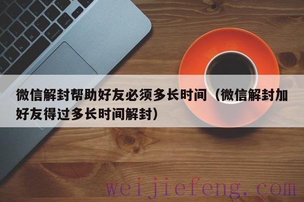 微信解封帮助好友必须多长时间（微信解封加好友得过多长时间解封）