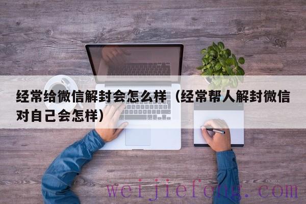 经常给微信解封会怎么样（经常帮人解封微信对自己会怎样）
