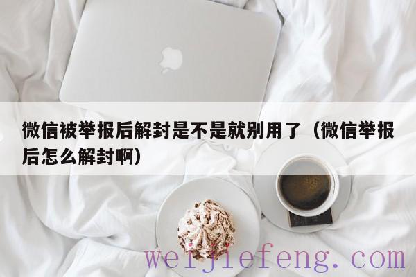 微信被举报后解封是不是就别用了（微信举报后怎么解封啊）