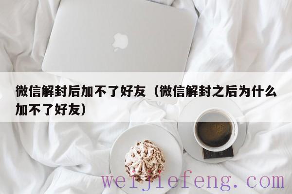 微信解封后加不了好友（微信解封之后为什么加不了好友）