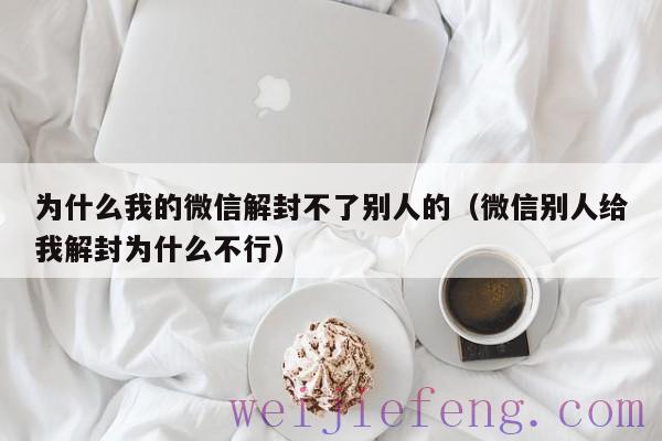 为什么我的微信解封不了别人的（微信别人给我解封为什么不行）