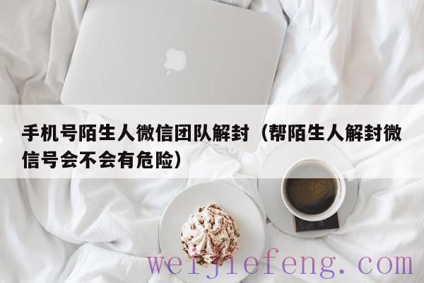 手机号陌生人微信团队解封（帮陌生人解封微信号会不会有危险）