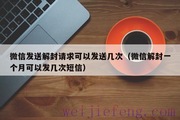 微信发送解封请求可以发送几次（微信解封一个月可以发几次短信）