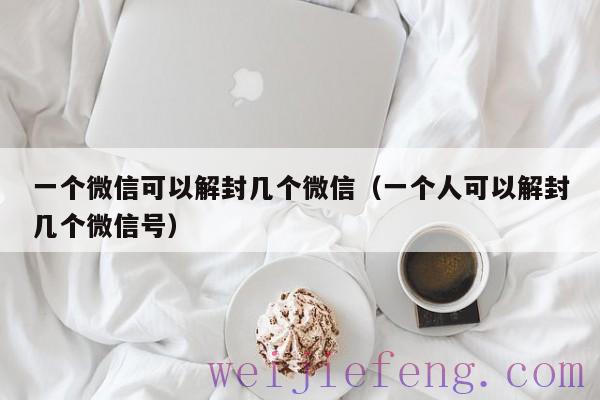 一个微信可以解封几个微信（一个人可以解封几个微信号）