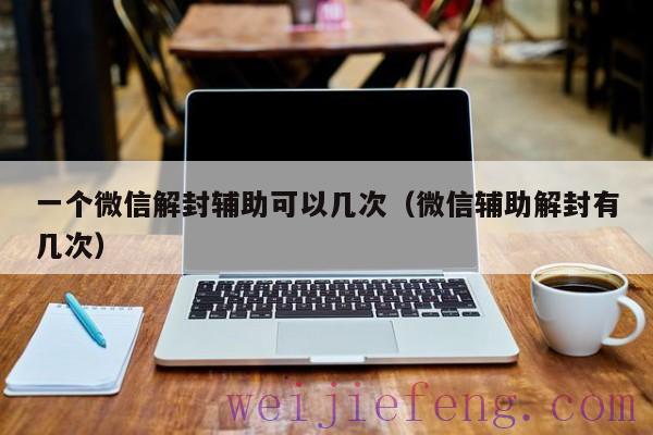 一个微信解封辅助可以几次（微信辅助解封有几次）