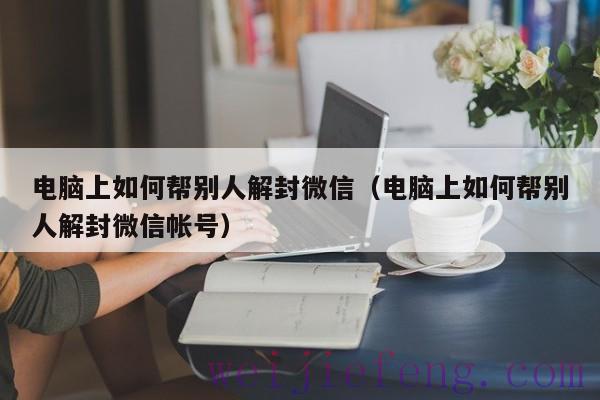 电脑上如何帮别人解封微信（电脑上如何帮别人解封微信帐号）