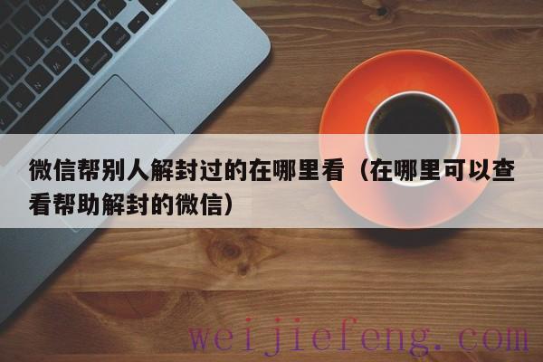 微信帮别人解封过的在哪里看（在哪里可以查看帮助解封的微信）