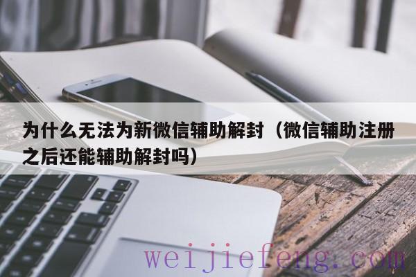 为什么无法为新微信辅助解封（微信辅助注册之后还能辅助解封吗）