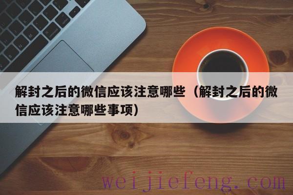解封之后的微信应该注意哪些（解封之后的微信应该注意哪些事项）