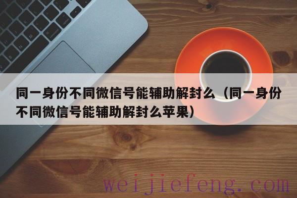 同一身份不同微信号能辅助解封么（同一身份不同微信号能辅助解封么苹果）