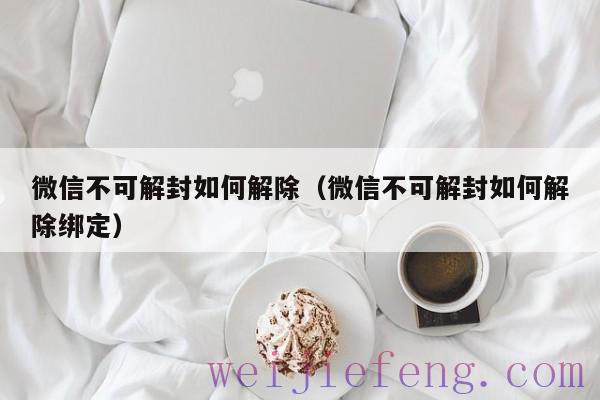 微信不可解封如何解除（微信不可解封如何解除绑定）