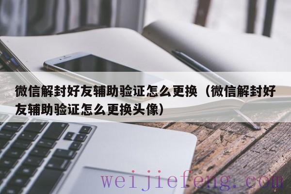 微信解封好友辅助验证怎么更换（微信解封好友辅助验证怎么更换头像）