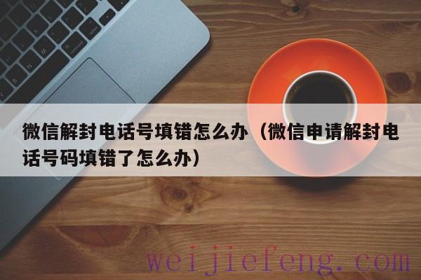 微信解封电话号填错怎么办（微信申请解封电话号码填错了怎么办）