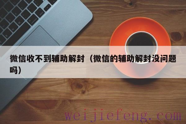 微信收不到辅助解封（微信的辅助解封没问题吗）
