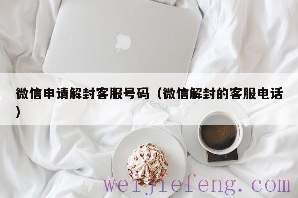 微信申请解封客服号码（微信解封的客服电话）