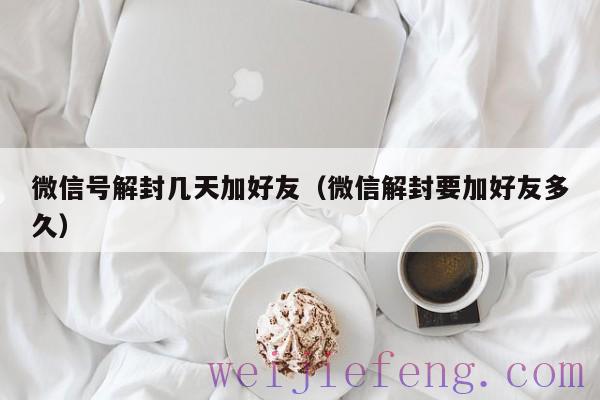 微信号解封几天加好友（微信解封要加好友多久）