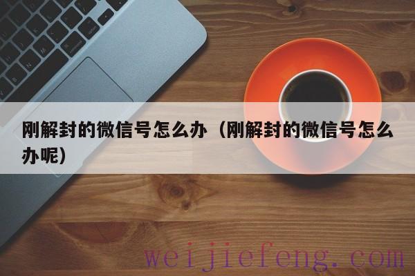 刚解封的微信号怎么办（刚解封的微信号怎么办呢）