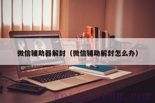 微信辅助器解封（微信辅助解封怎么办）