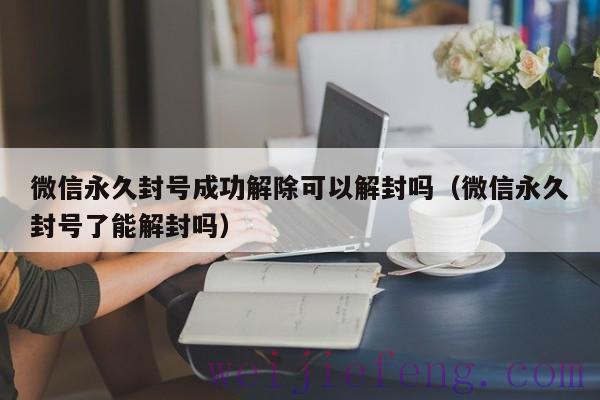 微信永久封号成功解除可以解封吗（微信永久封号了能解封吗）