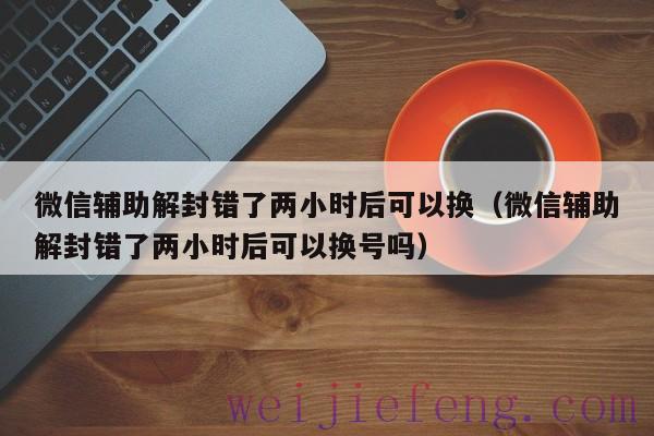 微信辅助解封错了两小时后可以换（微信辅助解封错了两小时后可以换号吗）