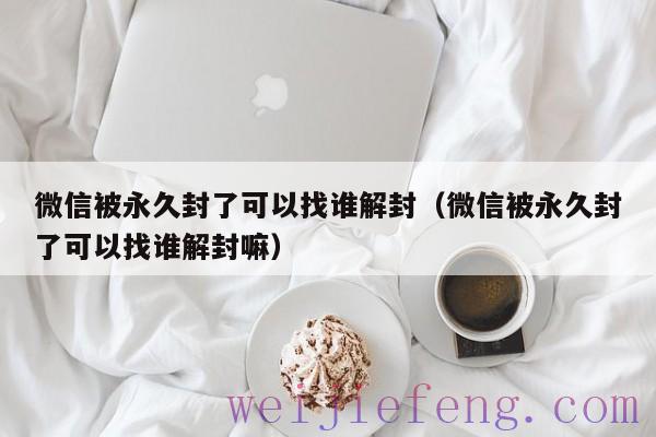 微信被永久封了可以找谁解封（微信被永久封了可以找谁解封嘛）