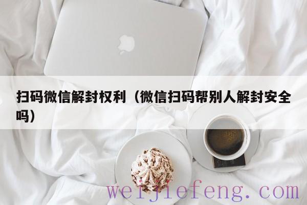 扫码微信解封权利（微信扫码帮别人解封安全吗）