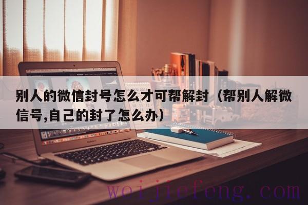 别人的微信封号怎么才可帮解封（帮别人解微信号,自己的封了怎么办）
