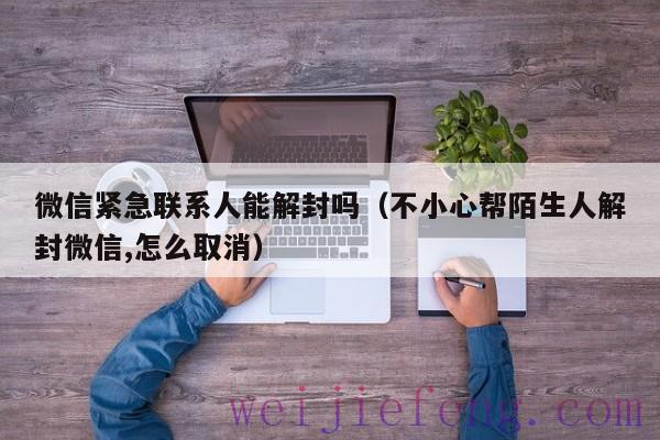 微信紧急联系人能解封吗（不小心帮陌生人解封微信,怎么取消）
