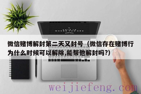 微信赌博解封第二天又封号（微信存在赌博行为什么时候可以解除,能帮他解封吗?）