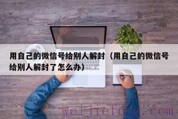 用自己的微信号给别人解封（用自己的微信号给别人解封了怎么办）