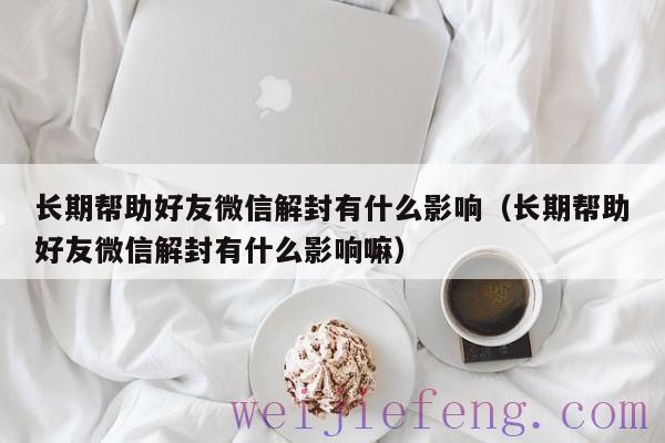 长期帮助好友微信解封有什么影响（长期帮助好友微信解封有什么影响嘛）