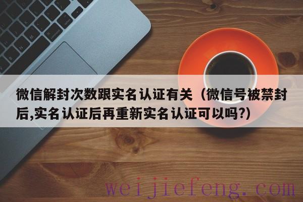 微信解封次数跟实名认证有关（微信号被禁封后,实名认证后再重新实名认证可以吗?）