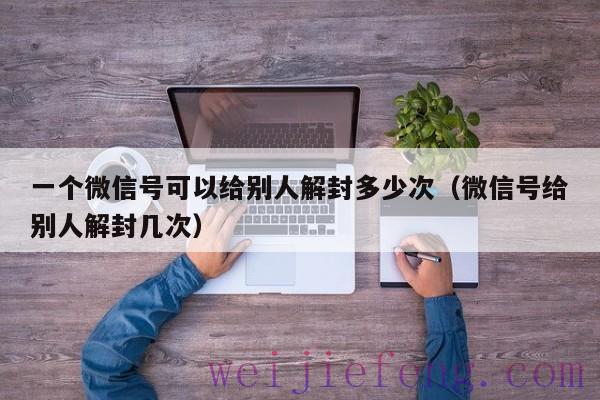 一个微信号可以给别人解封多少次（微信号给别人解封几次）