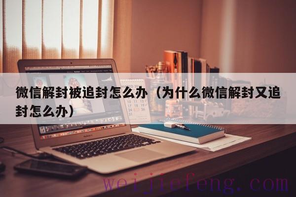 微信解封被追封怎么办（为什么微信解封又追封怎么办）