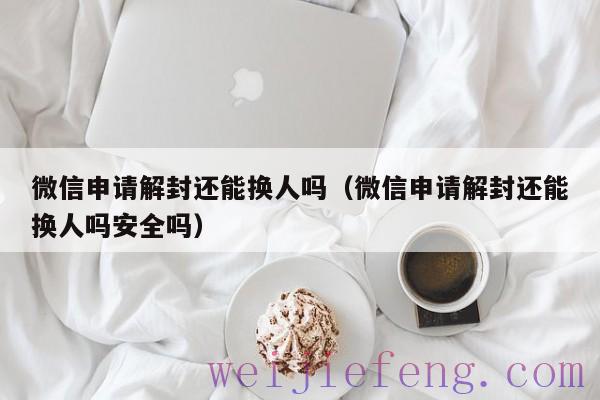 微信申请解封还能换人吗（微信申请解封还能换人吗安全吗）