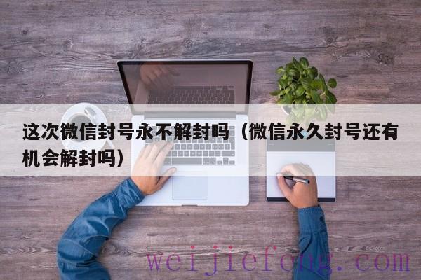 这次微信封号永不解封吗（微信永久封号还有机会解封吗）