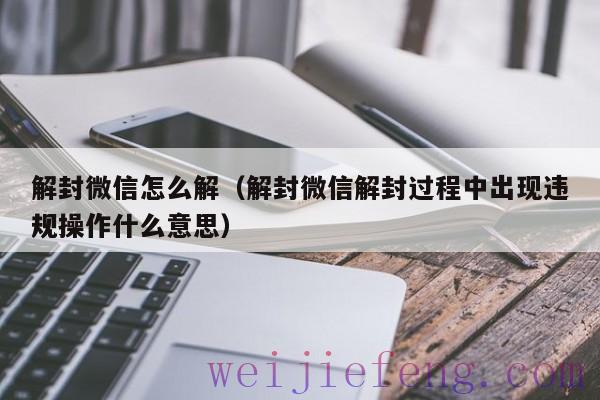 解封微信怎么解（解封微信解封过程中出现违规操作什么意思）