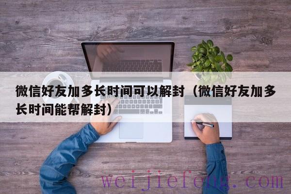 微信好友加多长时间可以解封（微信好友加多长时间能帮解封）