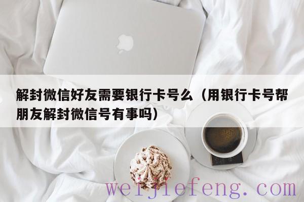 解封微信好友需要银行卡号么（用银行卡号帮朋友解封微信号有事吗）