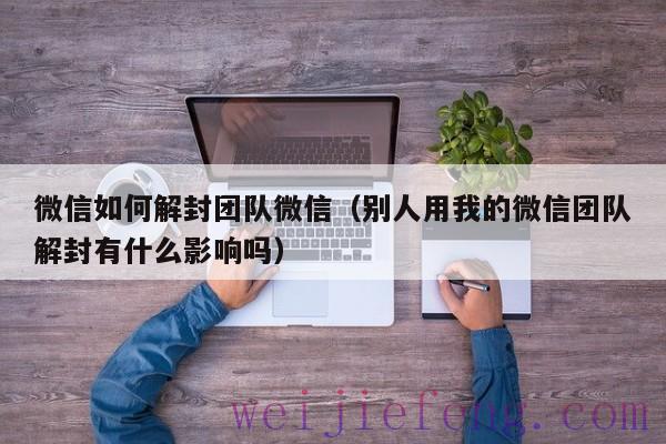 微信如何解封团队微信（别人用我的微信团队解封有什么影响吗）