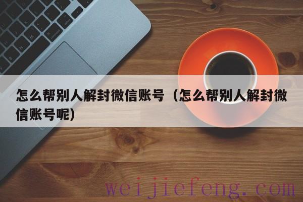 怎么帮别人解封微信账号（怎么帮别人解封微信账号呢）