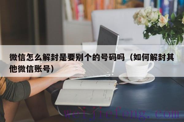 微信怎么解封是要别个的号码吗（如何解封其他微信账号）