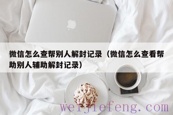 微信怎么查帮别人解封记录（微信怎么查看帮助别人辅助解封记录）