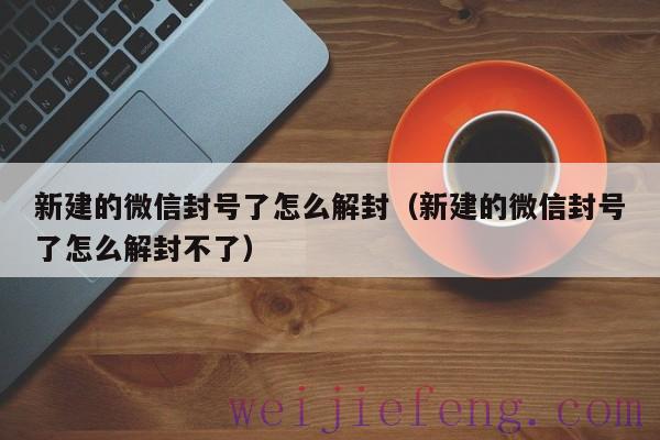 新建的微信封号了怎么解封（新建的微信封号了怎么解封不了）